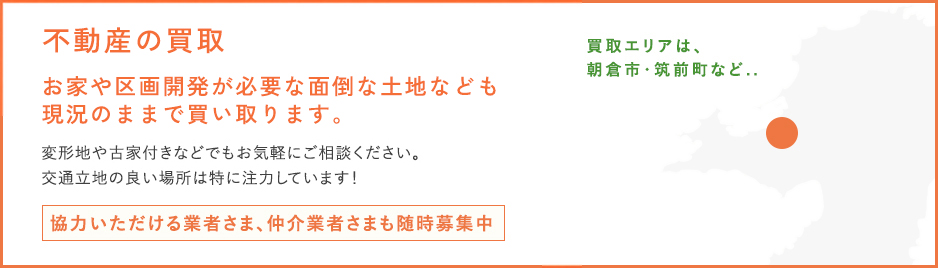 お家や不動産の買取が必要な面倒な土地なども現況のままで買い取ります。変形地や古家付きなどでもお気軽にご相談ください。交通立地の良い場所は特に注力しています！協力いただける業者さま、仲介業者さまも随時募集中