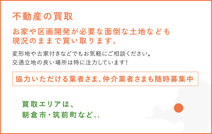 お家や不動産の買取が必要な面倒な土地なども現況のままで買い取ります。変形地や古家付きなどでもお気軽にご相談ください。交通立地の良い場所は特に注力しています！協力いただける業者さま、仲介業者さまも随時募集中